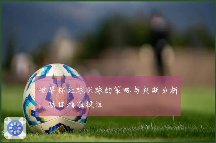 世界杯让球买球的策略与判断分析，助你精准投注